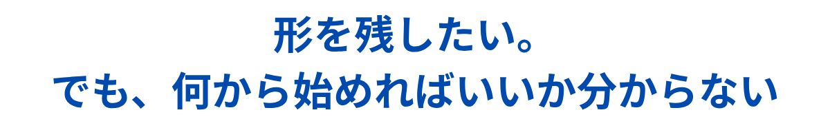 形を残したい。でも何から始めればいいかわからない